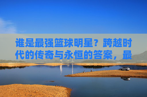 谁是最强篮球明星？跨越时代的传奇与永恒的答案，最强篮球明星，跨越时代的传奇与永恒答案