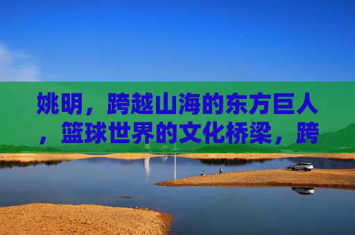 姚明，跨越山海的东方巨人，篮球世界的文化桥梁，跨越山海的东方巨人，篮球世界的文化桥梁