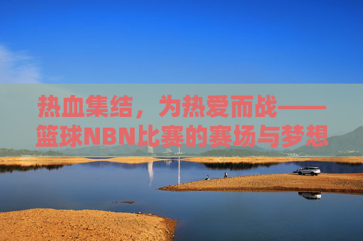 热血集结，为热爱而战——篮球NBN比赛的赛场与梦想，热血集结，为热爱而战——篮球NBN比赛的赛场与梦想
