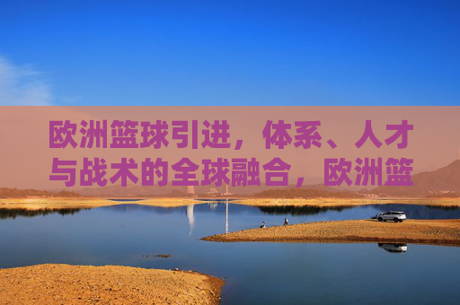 欧洲篮球引进,体系、人才与战术的全球融合,欧洲篮球引进,体系、人才与战术的全球融合