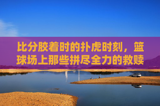 比分胶着时的扑虎时刻，篮球场上那些拼尽全力的救赎，比分胶着时的扑虎救赎