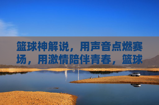 篮球神解说，用声音点燃赛场，用激情陪伴青春，篮球神解说，声燃赛场，情伴青春