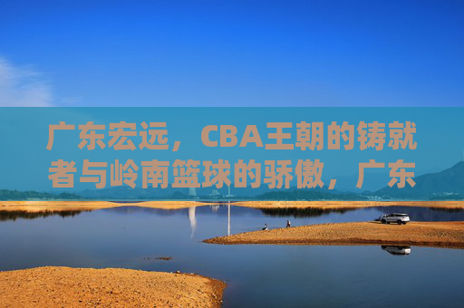 广东宏远，CBA王朝的铸就者与岭南篮球的骄傲，广东宏远，CBA王朝铸就者与岭南篮球骄傲
