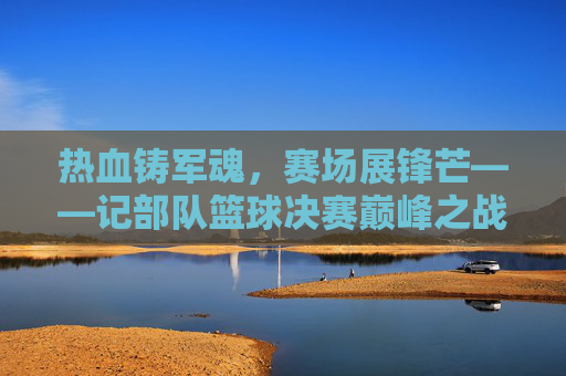 热血铸军魂,赛场展锋芒——记部队篮球决赛巅峰之战,热血铸军魂,赛场展锋芒——部队篮球决赛巅峰之战
