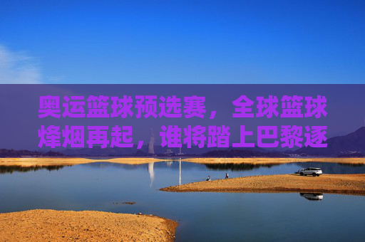 奥运篮球预选赛,全球篮球烽烟再起,谁将踏上巴黎逐梦之路?奥运篮球预选赛烽烟再起,谁将逐梦巴黎?