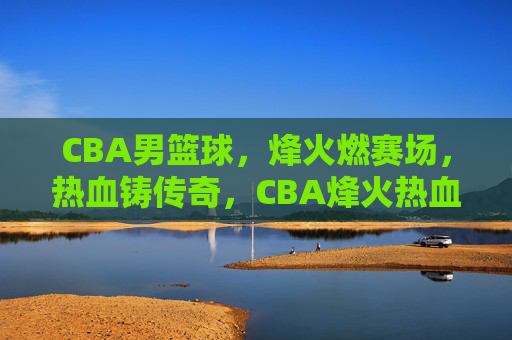 CBA男篮球，烽火燃赛场，热血铸传奇，CBA烽火热血铸传奇