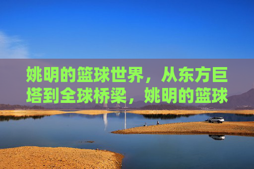 姚明的篮球世界，从东方巨塔到全球桥梁，姚明的篮球世界，东方巨塔与全球桥梁