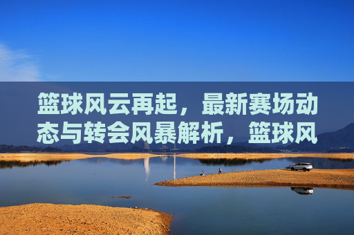 篮球风云再起，最新赛场动态与转会风暴解析，篮球风云再起，最新赛场动态与转会风暴解析