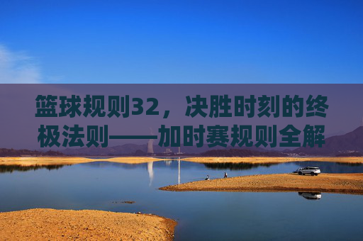 篮球规则32，决胜时刻的终极法则——加时赛规则全解析，篮球规则32，决胜时刻的终极法则——加时赛规则全解析