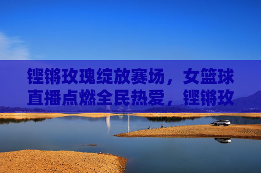 铿锵玫瑰绽放赛场，女篮球直播点燃全民热爱，铿锵玫瑰绽放赛场，直播点燃全民热爱