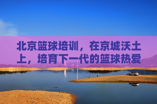 北京篮球培训,在京城沃土上,培育下一代的篮球热爱与梦想,北京篮球培训,京城沃土育新苗,点燃下一代篮球梦想