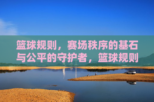 篮球规则，赛场秩序的基石与公平的守护者，篮球规则，赛场秩序的基石与公平的守护者