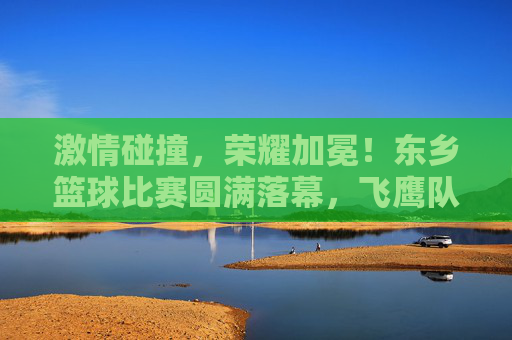 激情碰撞，荣耀加冕！东乡篮球比赛圆满落幕，飞鹰队力克猛虎队问鼎冠军，东乡篮球赛，飞鹰队力克猛虎队问鼎冠军