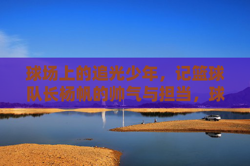 球场上的追光少年，记篮球队长杨帆的帅气与担当，球场追光少年，篮球队长杨帆的帅气担当