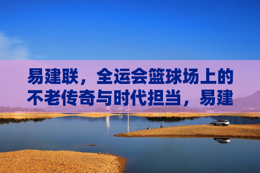 易建联，全运会篮球场上的不老传奇与时代担当，易建联，全运赛场不老传奇与时代担当