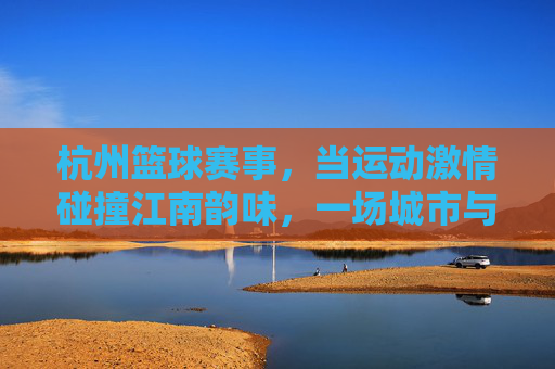 杭州篮球赛事，当运动激情碰撞江南韵味，一场城市与篮球的双向奔赴，杭州篮球，江南韵味与运动激情的双向奔赴