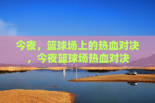 今夜，篮球场上的热血对决，今夜篮球场热血对决
