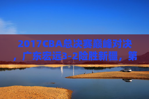 2017CBA总决赛巅峰对决，广东宏远3-2险胜新疆，第九度加冕铸就王朝，2017CBA总决赛，广东宏远3-2险胜新疆第九度加冕铸就王朝