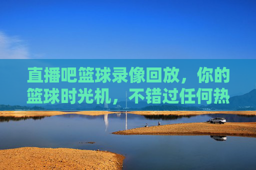 直播吧篮球录像回放,你的篮球时光机,不错过任何热血时刻