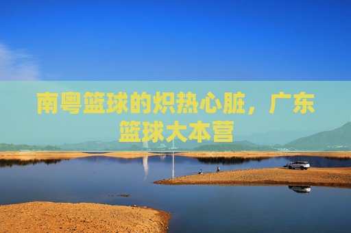 南粤篮球的炽热心脏,广东篮球大本营