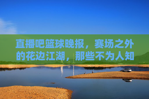 直播吧篮球晚报,赛场之外的花边江湖,那些不为人知的篮球故事,赛场之外的花边江湖,篮球不为人知的故事