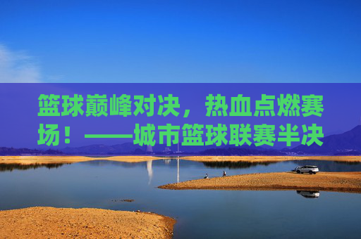 篮球巅峰对决，热血点燃赛场！——城市篮球联赛半决赛今晚落下帷幕，巅峰对决，热血燃城！城市篮球联赛半决赛落幕