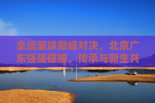 全运篮球巅峰对决，北京广东强强碰撞，传承与新生共燃赛场，全运篮球巅峰对决，北京广东强强碰撞，传承新生共燃赛场