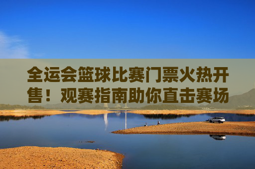 全运会篮球比赛门票火热开售！观赛指南助你直击赛场激情，全运会篮球门票火热开售！观赛指南助你直击赛场激情