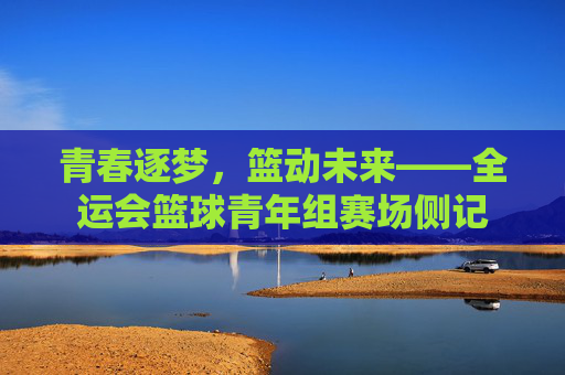 青春逐梦,篮动未来——全运会篮球青年组赛场侧记