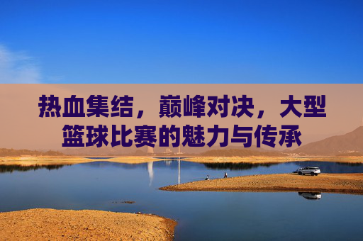 热血集结，巅峰对决，大型篮球比赛的魅力与传承
