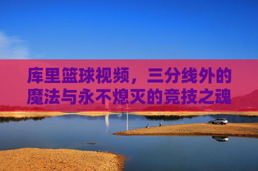 库里篮球视频，三分线外的魔法与永不熄灭的竞技之魂，库里的三分魔法，永不熄灭的竞技之魂