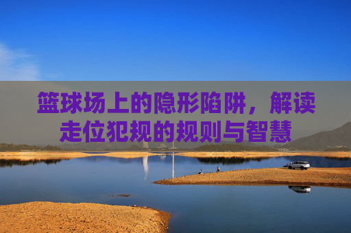 篮球场上的隐形陷阱，解读走位犯规的规则与智慧