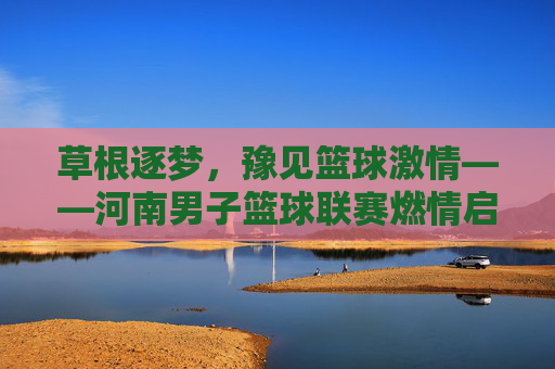 草根逐梦，豫见篮球激情——河南男子篮球联赛燃情启幕，草根逐梦，河南男子篮球联赛燃情启幕
