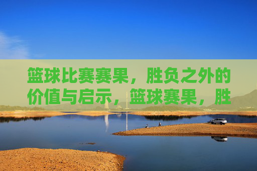 篮球比赛赛果，胜负之外的价值与启示，篮球赛果，胜负之外的价值与启示