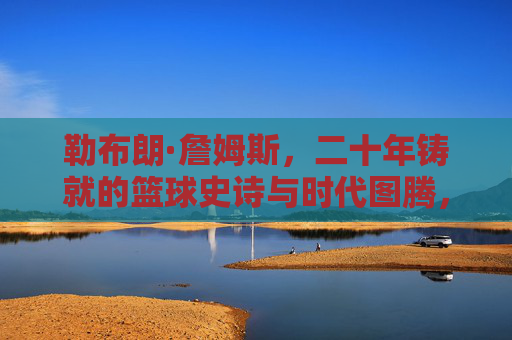勒布朗·詹姆斯，二十年铸就的篮球史诗与时代图腾，勒布朗·詹姆斯，二十年铸就的篮球史诗与时代图腾