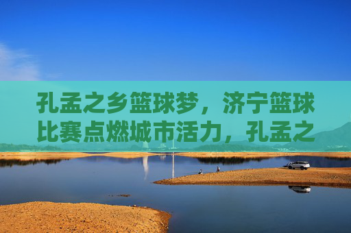 孔孟之乡篮球梦，济宁篮球比赛点燃城市活力，孔孟之乡篮球梦点燃济宁活力