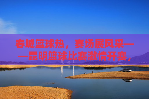 春城篮球热,赛场展风采——昆明篮球比赛激情开赛,春城篮球热,赛场风采激情开赛