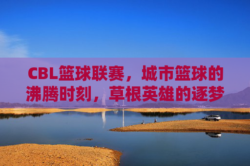 CBL篮球联赛，城市篮球的沸腾时刻，草根英雄的逐梦舞台，CBL，城市篮球沸腾，草根英雄逐梦