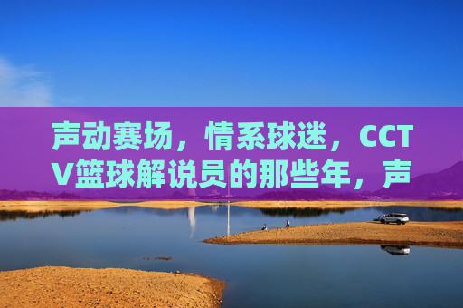 声动赛场，情系球迷，CCTV篮球解说员的那些年，声动赛场情系球迷，CCTV篮球解说员的那些年