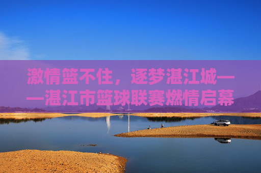 激情篮不住，逐梦湛江城——湛江市篮球联赛燃情启幕