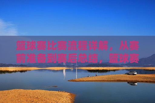 篮球赛比赛流程详解，从赛前准备到赛后总结，篮球赛比赛流程详解，从赛前准备到赛后总结