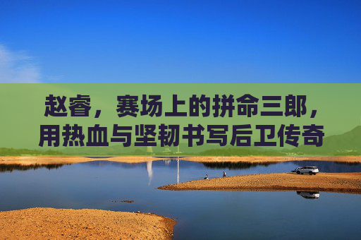 赵睿，赛场上的拼命三郎，用热血与坚韧书写后卫传奇，赵睿，拼命三郎铸就后卫传奇