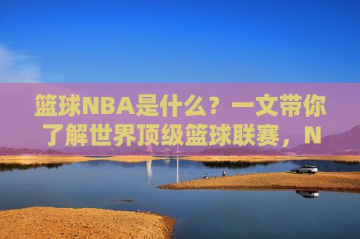 篮球NBA是什么？一文带你了解世界顶级篮球联赛，NBA，一文读懂世界顶级篮球联赛