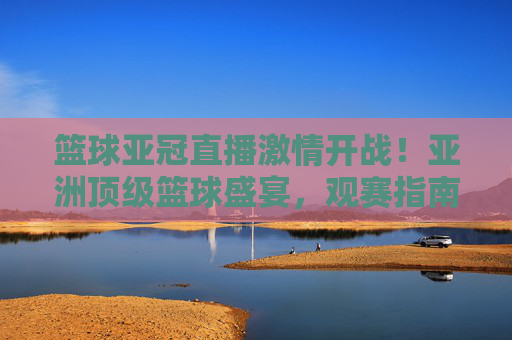 篮球亚冠直播激情开战！亚洲顶级篮球盛宴，观赛指南+精彩瞬间，错过等一年，篮球亚冠直播激情开战！亚洲顶级篮球盛宴，观赛指南+精彩瞬间，错过等一年