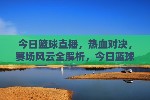 今日篮球直播，热血对决，赛场风云全解析，今日篮球直播，热血对决，赛场风云全解析