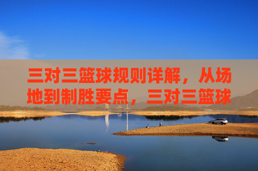 三对三篮球规则详解，从场地到制胜要点，三对三篮球规则详解，从场地到制胜要点