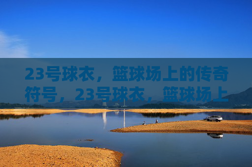 23号球衣，篮球场上的传奇符号，23号球衣，篮球场上的传奇符号