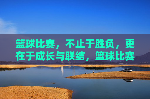 篮球比赛，不止于胜负，更在于成长与联结，篮球比赛，不止胜负，更在成长与联结