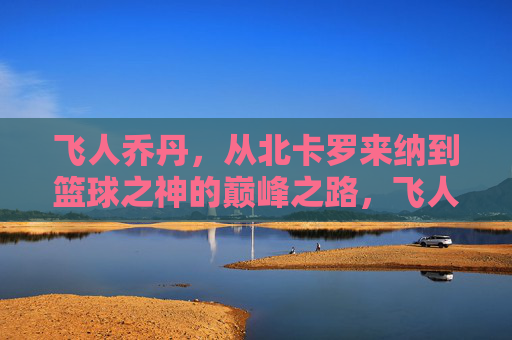 飞人乔丹，从北卡罗来纳到篮球之神的巅峰之路，飞人乔丹，从北卡罗来纳到篮球之神的巅峰之路