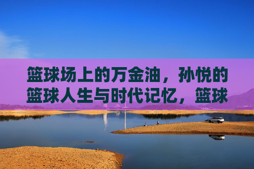 篮球场上的万金油，孙悦的篮球人生与时代记忆，篮球场上的万金油，孙悦的时代记忆